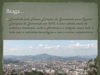 Escolhida pelo Fórum Europeu da Juventude para Capital Europeia da Juventude em 2012, é uma cidade cheia de cultura e tradições, onde a História e a religião vivem lado a lado com a indústria tecnológica e com o ensino universitário.Braga…