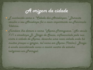 É conhecida como a "Cidade dos Arcebispos.” Durante séculos o seu Arcebispo foi o mais importante na Península Ibérica.Também lhe deram o nome "Roma Portuguesa.” No século XVI o arcebispo D. Diogo de Sousa, influenciado pela sua visita à cidade de Roma, desenha uma nova cidade onde há muitas praças e igrejas, tal como em Roma (Itália). Braga é ainda considerada como o maior centro de estudos religiosos em Portugal.A origem da cidade