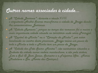 A "Cidade Barroca": durante o século XVIII o arquitecto André Soares transforma a cidade de Braga dando-lhe características BarrocasA "Cidade Romana“, porque no tempo dos romanos foi a maior e mais importante cidade situada no território onde seria Portugal.A "Capital do Minho" ou o "Coração do Minho", por estar localizada no centro desta província. Braga reúne um pouco de todo o Minho e todo o Minho tem um pouco de Braga.A "Cidade dos Três Sacro- Montes": são santuários situados a Sudeste da cidade numa cadeia montanhosa, e são pela ordem Este a Sul: O Bom Jesus, Sameiro e a Falperra (Sta . Maria Madalena e Sta. Marta das Cortiças).Outros nomes associados à cidade…