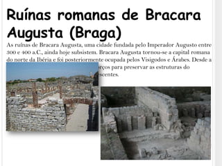 Ruínas romanas de Bracara Augusta (Braga)As ruínas de Bracara Augusta, uma cidade fundada pelo Imperador Augusto entre 300 e 400 a.C., ainda hoje subsistem. Bracara Augusta tornou-se a capital romana do norte da Ibéria e foi posteriormente ocupada pelos Visigodos e Árabes. Desde a década de 1970, foram encetados esforços para preservar as estruturas do complexo arqueológico ainda remanescentes.