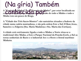 (Na gíria) Também conhecida por:A "Capital do Minho" ou o "Coração do Minho", por estar localizada no centro desta província. Braga reúne um pouco de todo o Minho e todo o Minho tem um pouco de Braga.A "Cidade dos Três Sacro-Montes": são santuários situados a Sudeste da cidade numa cadeia montanhosa, e são pela ordem Este a Sul: O Bom Jesus, Sameiro e a Falperra (Sta. Maria Madalena e Sta. Marta das Cortiças).A cidade está estritamente ligada a todo o Minho: a Norte situa-se o tradicional Alto Minho, a Este o Parque Nacional da Peneda-Gerês, a Sul as terras senhoriais de Basto e o industrial Ave e a Oeste o litoral marítimo Minhoto.