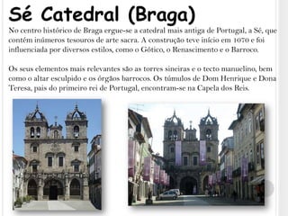 Sé Catedral (Braga)No centro histórico de Braga ergue-se a catedral mais antiga de Portugal, a Sé, que contém inúmeros tesouros de arte sacra. A construção teve início em 1070 e foi influenciada por diversos estilos, como o Gótico, o Renascimento e o Barroco. Os seus elementos mais relevantes são as torres sineiras e o tecto manuelino, bem como o altar esculpido e os órgãos barrocos. Os túmulos de Dom Henrique e Dona Teresa, pais do primeiro rei de Portugal, encontram-se na Capela dos Reis.