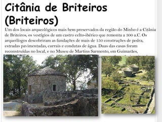 Citânia de Briteiros (Briteiros)Um dos locais arqueológicos mais bem preservados da região do Minho é a Citânia de Briteiros, os vestígios de um castro celto-ibérico que remonta a 300 a.C. Os arqueólogos descobriram as fundações de mais de 150 construções de pedra, estradas pavimentadas, currais e condutas de água. Duas das casas foram reconstruídas no local, e no Museu de Martins Sarmento, em Guimarães, encontram-se belas relíquias em exposição, incluindo peças de cerâmica pintada, pedras esculpidas, armas e joalharia.