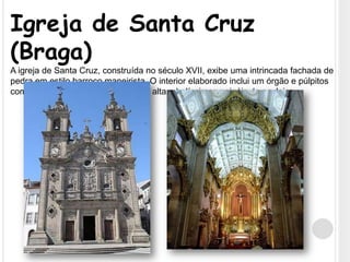 Igreja de Santa Cruz (Braga)A igreja de Santa Cruz, construída no século XVII, exibe uma intrincada fachada de pedra em estilo barroco maneirista. O interior elaborado inclui um órgão e púlpitos com talha dourada, uma nave muito alta e belíssimos painéis de azulejos.