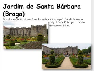 Jardim de Santa Bárbara (Braga)O Jardim de Santa Bárbara é um dos mais bonitos do país. Datada do século XVII, esta praceta ajardinada fica perto do antigo Palácio Episcopal e contém flores coloridas, plantas luxuriantes e belos arbustos esculpidos.
