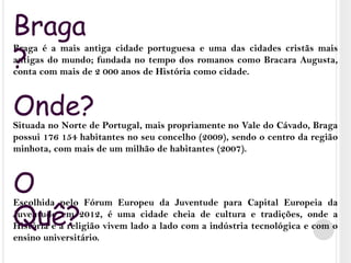 Braga?Braga é a mais antiga cidade portuguesa e uma das cidades cristãs mais antigas do mundo; fundada no tempo dos romanos como Bracara Augusta, conta com mais de 2 000 anos de História como cidade. Situada no Norte de Portugal, mais propriamente no Vale do Cávado, Braga possui 176 154 habitantes no seu concelho (2009), sendo o centro da região minhota, com mais de um milhão de habitantes (2007).Escolhida pelo Fórum Europeu da Juventude para Capital Europeia da Juventude em 2012, é uma cidade cheia de cultura e tradições, onde a História e a religião vivem lado a lado com a indústria tecnológica e com o ensino universitário.Onde?O Quê?