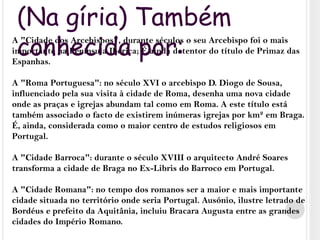 (Na gíria) Também conhecida por:A "Cidade dos Arcebispos", durante séculos o seu Arcebispo foi o mais importante na Península Ibérica; É ainda detentor do título de Primaz das Espanhas.A "Roma Portuguesa": no século XVI o arcebispo D. Diogo de Sousa, influenciado pela sua visita à cidade de Roma, desenha uma nova cidade onde as praças e igrejas abundam tal como em Roma. A este título está também associado o facto de existirem inúmeras igrejas por km² em Braga. É, ainda, considerada como o maior centro de estudos religiosos em Portugal.A "Cidade Barroca": durante o século XVIII o arquitecto André Soares transforma a cidade de Braga no Ex-Libris do Barroco em Portugal.A "Cidade Romana": no tempo dos romanos ser a maior e mais importante cidade situada no território onde seria Portugal. Ausónio, ilustre letrado de Bordéus e prefeito da Aquitânia, incluiu Bracara Augusta entre as grandes cidades do Império Romano.