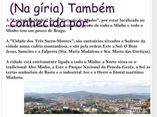 (Na gíria) Também conhecida por:A "Capital do Minho" ou o "Coração do Minho", por estar localizada no centro desta província. Braga reúne um pouco de todo o Minho e todo o Minho tem um pouco de Braga.A "Cidade dos Três Sacro-Montes": são santuários situados a Sudeste da cidade numa cadeia montanhosa, e são pela ordem Este a Sul: O Bom Jesus, Sameiro e a Falperra (Sta. Maria Madalena e Sta. Marta das Cortiças).A cidade está estritamente ligada a todo o Minho: a Norte situa-se o tradicional Alto Minho, a Este o Parque Nacional da Peneda-Gerês, a Sul as terras senhoriais de Basto e o industrial Ave e a Oeste o litoral marítimo Minhoto.