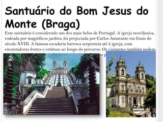 Santuário do Bom Jesus do Monte (Braga)Este santuário é considerado um dos mais belos de Portugal. A igreja neoclássica, rodeada por magníficos jardins, foi projectada por Carlos Amarante em finais do século XVIII. A famosa escadaria barroca serpenteia até à igreja, com encantadoras fontes e estátuas ao longo do percurso. Os visitantes também podem optar por apanhar o funicular ou conduzir até ao topo para desfrutar do ambiente pacífico e das vistas esplêndidas.