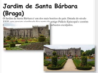 Jardim de Santa Bárbara (Braga)O Jardim de Santa Bárbara é um dos mais bonitos do país. Datada do século XVII, esta praceta ajardinada fica perto do antigo Palácio Episcopal e contém flores coloridas, plantas luxuriantes e belos arbustos esculpidos.
