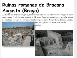 Ruínas romanas de Bracara Augusta (Braga)As ruínas de Bracara Augusta, uma cidade fundada pelo Imperador Augusto entre 300 e 400 a.C., ainda hoje subsistem. Bracara Augusta tornou-se a capital romana do norte da Ibéria e foi posteriormente ocupada pelos Visigodos e Árabes. Desde a década de 1970, foram encetados esforços para preservar as estruturas do complexo arqueológico ainda remanescentes.
