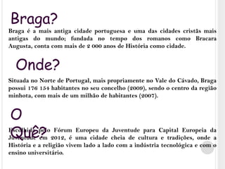 Braga?Braga é a mais antiga cidade portuguesa e uma das cidades cristãs mais antigas do mundo; fundada no tempo dos romanos como Bracara Augusta, conta com mais de 2 000 anos de História como cidade. Situada no Norte de Portugal, mais propriamente no Vale do Cávado, Braga possui 176 154 habitantes no seu concelho (2009), sendo o centro da região minhota, com mais de um milhão de habitantes (2007).Escolhida pelo Fórum Europeu da Juventude para Capital Europeia da Juventude em 2012, é uma cidade cheia de cultura e tradições, onde a História e a religião vivem lado a lado com a indústria tecnológica e com o ensino universitário.Onde?O Quê?