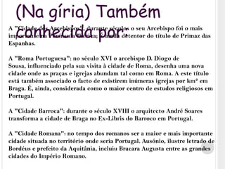 (Na gíria) Também conhecida por:A "Cidade dos Arcebispos", durante séculos o seu Arcebispo foi o mais importante na Península Ibérica; É ainda detentor do título de Primaz das Espanhas.A "Roma Portuguesa": no século XVI o arcebispo D. Diogo de Sousa, influenciado pela sua visita à cidade de Roma, desenha uma nova cidade onde as praças e igrejas abundam tal como em Roma. A este título está também associado o facto de existirem inúmeras igrejas por km² em Braga. É, ainda, considerada como o maior centro de estudos religiosos em Portugal.A "Cidade Barroca": durante o século XVIII o arquitecto André Soares transforma a cidade de Braga no Ex-Libris do Barroco em Portugal.A "Cidade Romana": no tempo dos romanos ser a maior e mais importante cidade situada no território onde seria Portugal. Ausónio, ilustre letrado de Bordéus e prefeito da Aquitânia, incluiu Bracara Augusta entre as grandes cidades do Império Romano.
