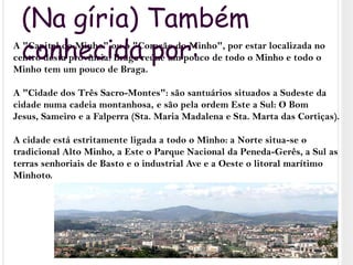 (Na gíria) Também conhecida por:A "Capital do Minho" ou o "Coração do Minho", por estar localizada no centro desta província. Braga reúne um pouco de todo o Minho e todo o Minho tem um pouco de Braga.A "Cidade dos Três Sacro-Montes": são santuários situados a Sudeste da cidade numa cadeia montanhosa, e são pela ordem Este a Sul: O Bom Jesus, Sameiro e a Falperra (Sta. Maria Madalena e Sta. Marta das Cortiças).A cidade está estritamente ligada a todo o Minho: a Norte situa-se o tradicional Alto Minho, a Este o Parque Nacional da Peneda-Gerês, a Sul as terras senhoriais de Basto e o industrial Ave e a Oeste o litoral marítimo Minhoto.