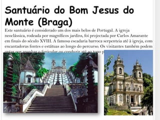Santuário do Bom Jesus do Monte (Braga)Este santuário é considerado um dos mais belos de Portugal. A igreja neoclássica, rodeada por magníficos jardins, foi projectada por Carlos Amarante em finais do século XVIII. A famosa escadaria barroca serpenteia até à igreja, com encantadoras fontes e estátuas ao longo do percurso. Os visitantes também podem optar por apanhar o funicular ou conduzir até ao topo para desfrutar do ambiente pacífico e das vistas esplêndidas.