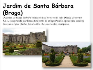 Jardim de Santa Bárbara (Braga)O Jardim de Santa Bárbara é um dos mais bonitos do país. Datada do século XVII, esta praceta ajardinada fica perto do antigo Palácio Episcopal e contém flores coloridas, plantas luxuriantes e belos arbustos esculpidos.
