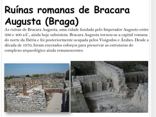 Ruínas romanas de Bracara Augusta (Braga)As ruínas de Bracara Augusta, uma cidade fundada pelo Imperador Augusto entre 300 e 400 a.C., ainda hoje subsistem. Bracara Augusta tornou-se a capital romana do norte da Ibéria e foi posteriormente ocupada pelos Visigodos e Árabes. Desde a década de 1970, foram encetados esforços para preservar as estruturas do complexo arqueológico ainda remanescentes.