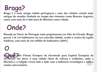 Braga?Braga é a mais antiga cidade portuguesa e uma das cidades cristãs mais antigas do mundo; fundada no tempo dos romanos como Bracara Augusta, conta com mais de 2 000 anos de História como cidade. Situada no Norte de Portugal, mais propriamente no Vale do Cávado, Braga possui 176 154 habitantes no seu concelho (2009), sendo o centro da região minhota, com mais de um milhão de habitantes (2007).Escolhida pelo Fórum Europeu da Juventude para Capital Europeia da Juventude em 2012, é uma cidade cheia de cultura e tradições, onde a História e a religião vivem lado a lado com a indústria tecnológica e com o ensino universitário.Onde?O Quê?