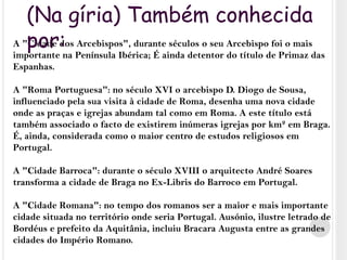 (Na gíria) Também conhecida por:A "Cidade dos Arcebispos", durante séculos o seu Arcebispo foi o mais importante na Península Ibérica; É ainda detentor do título de Primaz das Espanhas.A "Roma Portuguesa": no século XVI o arcebispo D. Diogo de Sousa, influenciado pela sua visita à cidade de Roma, desenha uma nova cidade onde as praças e igrejas abundam tal como em Roma. A este título está também associado o facto de existirem inúmeras igrejas por km² em Braga. É, ainda, considerada como o maior centro de estudos religiosos em Portugal.A "Cidade Barroca": durante o século XVIII o arquitecto André Soares transforma a cidade de Braga no Ex-Libris do Barroco em Portugal.A "Cidade Romana": no tempo dos romanos ser a maior e mais importante cidade situada no território onde seria Portugal. Ausónio, ilustre letrado de Bordéus e prefeito da Aquitânia, incluiu Bracara Augusta entre as grandes cidades do Império Romano.