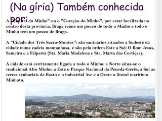 (Na gíria) Também conhecida por:A "Capital do Minho" ou o "Coração do Minho", por estar localizada no centro desta província. Braga reúne um pouco de todo o Minho e todo o Minho tem um pouco de Braga.A "Cidade dos Três Sacro-Montes": são santuários situados a Sudeste da cidade numa cadeia montanhosa, e são pela ordem Este a Sul: O Bom Jesus, Sameiro e a Falperra (Sta. Maria Madalena e Sta. Marta das Cortiças).A cidade está estritamente ligada a todo o Minho: a Norte situa-se o tradicional Alto Minho, a Este o Parque Nacional da Peneda-Gerês, a Sul as terras senhoriais de Basto e o industrial Ave e a Oeste o litoral marítimo Minhoto.