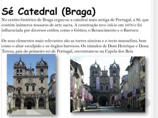 Sé Catedral (Braga)No centro histórico de Braga ergue-se a catedral mais antiga de Portugal, a Sé, que contém inúmeros tesouros de arte sacra. A construção teve início em 1070 e foi influenciada por diversos estilos, como o Gótico, o Renascimento e o Barroco. Os seus elementos mais relevantes são as torres sineiras e o tecto manuelino, bem como o altar esculpido e os órgãos barrocos. Os túmulos de Dom Henrique e Dona Teresa, pais do primeiro rei de Portugal, encontram-se na Capela dos Reis.
