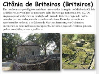 Citânia de Briteiros (Briteiros)Um dos locais arqueológicos mais bem preservados da região do Minho é a Citânia de Briteiros, os vestígios de um castro celto-ibérico que remonta a 300 a.C. Os arqueólogos descobriram as fundações de mais de 150 construções de pedra, estradas pavimentadas, currais e condutas de água. Duas das casas foram reconstruídas no local, e no Museu de Martins Sarmento, em Guimarães, encontram-se belas relíquias em exposição, incluindo peças de cerâmica pintada, pedras esculpidas, armas e joalharia.