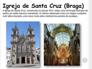 Igreja de Santa Cruz (Braga)A igreja de Santa Cruz, construída no século XVII, exibe uma intrincada fachada de pedra em estilo barroco maneirista. O interior elaborado inclui um órgão e púlpitos com talha dourada, uma nave muito alta e belíssimos painéis de azulejos.