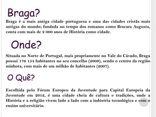 Braga?Braga é a mais antiga cidade portuguesa e uma das cidades cristãs mais antigas do mundo; fundada no tempo dos romanos como Bracara Augusta, conta com mais de 2 000 anos de História como cidade. Situada no Norte de Portugal, mais propriamente no Vale do Cávado, Braga possui 176 154 habitantes no seu concelho (2009), sendo o centro da região minhota, com mais de um milhão de habitantes (2007).Escolhida pelo Fórum Europeu da Juventude para Capital Europeia da Juventude em 2012, é uma cidade cheia de cultura e tradições, onde a História e a religião vivem lado a lado com a indústria tecnológica e com o ensino universitário.Onde?O Quê?