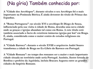 (Na gíria) Também conhecida por:A "Cidade dos Arcebispos", durante séculos o seu Arcebispo foi o mais importante na Península Ibérica; É ainda detentor do título de Primaz das Espanhas.A "Roma Portuguesa": no século XVI o arcebispo D. Diogo de Sousa, influenciado pela sua visita à cidade de Roma, desenha uma nova cidade onde as praças e igrejas abundam tal como em Roma. A este título está também associado o facto de existirem inúmeras igrejas por km² em Braga. É, ainda, considerada como o maior centro de estudos religiosos em Portugal.A "Cidade Barroca": durante o século XVIII o arquitecto André Soares transforma a cidade de Braga no Ex-Libris do Barroco em Portugal.A "Cidade Romana": no tempo dos romanos ser a maior e mais importante cidade situada no território onde seria Portugal. Ausónio, ilustre letrado de Bordéus e prefeito da Aquitânia, incluiu Bracara Augusta entre as grandes cidades do Império Romano.