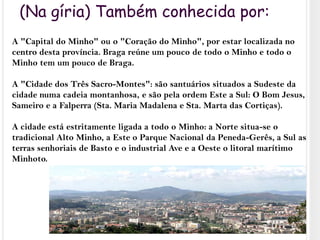 (Na gíria) Também conhecida por:A "Capital do Minho" ou o "Coração do Minho", por estar localizada no centro desta província. Braga reúne um pouco de todo o Minho e todo o Minho tem um pouco de Braga.A "Cidade dos Três Sacro-Montes": são santuários situados a Sudeste da cidade numa cadeia montanhosa, e são pela ordem Este a Sul: O Bom Jesus, Sameiro e a Falperra (Sta. Maria Madalena e Sta. Marta das Cortiças).A cidade está estritamente ligada a todo o Minho: a Norte situa-se o tradicional Alto Minho, a Este o Parque Nacional da Peneda-Gerês, a Sul as terras senhoriais de Basto e o industrial Ave e a Oeste o litoral marítimo Minhoto.