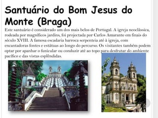 Santuário do Bom Jesus do Monte (Braga)Este santuário é considerado um dos mais belos de Portugal. A igreja neoclássica, rodeada por magníficos jardins, foi projectada por Carlos Amarante em finais do século XVIII. A famosa escadaria barroca serpenteia até à igreja, com encantadoras fontes e estátuas ao longo do percurso. Os visitantes também podem optar por apanhar o funicular ou conduzir até ao topo para desfrutar do ambiente pacífico e das vistas esplêndidas.