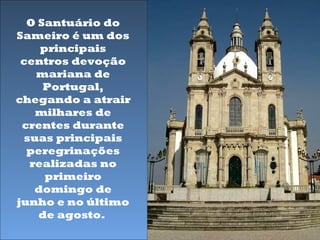 O Santuário do
Sameiro é um dos
     principais
 centros devoção
    mariana de
     Portugal,
chegando a atrair
    milhares de
 crentes durante
  suas principais
  peregrinações
   realizadas no
      primeiro
    domingo de
junho e no último
    de agosto.
 