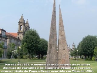 Datado de 1987, o monumento da autoria do escultor
 Zulmiro de Carvalho e do arquiteto Domingos Tavares,
evoca a visita do Papa a Braga ocorrida em Maio de 1982.
 