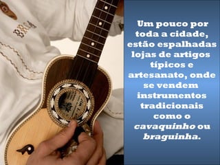 Um pouco por
  toda a cidade,
estão espalhadas
 lojas de artigos
      típicos e
artesanato, onde
     se vendem
   instrumentos
    tradicionais
       como o
  cavaquinho ou
     braguinha.
 