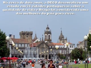 Há cerca de dois anos, a DECO desenvolveu um
  estudo em 76 cidades portuguesas sobre a
qualidade de vida e Braga foi considerada uma
       das melhores do país para viver.
 