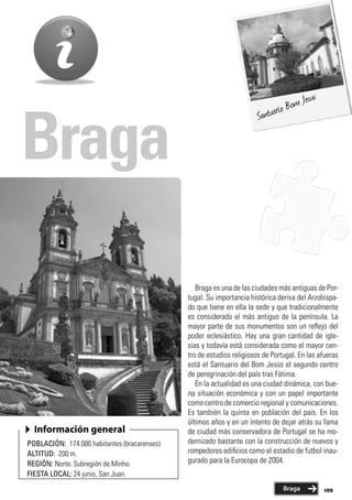 Braga es una de las ciudades más antiguas de Por-
tugal. Su importancia histórica deriva del Arzobispa-
do que tiene en ella la sede y que tradicionalmente
es considerado el más antiguo de la península. La
mayor parte de sus monumentos son un reflejo del
poder eclesiástico. Hay una gran cantidad de igle-
sias y todavía está considerada como el mayor cen-
tro de estudios religiosos de Portugal. En las afueras
está el Santuario del Bom Jesús el segundo centro
de peregrinación del país tras Fátima.
En la actualidad es una ciudad dinámica, con bue-
na situación económica y con un papel importante
como centro de comercio regional y comunicaciones.
Es también la quinta en población del país. En los
últimos años y en un intento de dejar atrás su fama
de ciudad más conservadora de Portugal se ha mo-
dernizado bastante con la construcción de nuevos y
rompedores edificios como el estadio de futbol inau-
gurado para la Eurocopa de 2004.
POBLACIÓN: 174.000 habitantes (bracarenses).
ALTITUD: 200 m.
Región: Norte. Subregión de Minho.
Fiesta local: 24 junio, San Juan.
Información general
Santuario Bom Jesus
105Braga
Braga
 