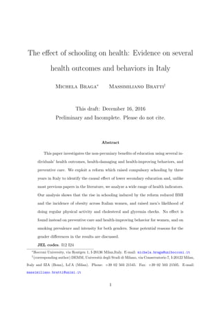 The eﬀect of schooling on health: Evidence on several
health outcomes and behaviors in Italy
Michela Braga∗
Massimiliano Bratti†
This draft: December 16, 2016
Preliminary and Incomplete. Please do not cite.
Abstract
This paper investigates the non-pecuniary beneﬁts of education using several in-
dividuals’ health outcomes, health-damaging and health-improving behaviors, and
preventive care. We exploit a reform which raised compulsory schooling by three
years in Italy to identify the causal eﬀect of lower secondary education and, unlike
most previous papers in the literature, we analyze a wide range of health indicators.
Our analysis shows that the rise in schooling induced by the reform reduced BMI
and the incidence of obesity across Italian women, and raised men’s likelihood of
doing regular physical activity and cholesterol and glycemia checks. No eﬀect is
found instead on preventive care and health-improving behavior for women, and on
smoking prevalence and intensity for both genders. Some potential reasons for the
gender diﬀerences in the results are discussed.
JEL codes. I12 I24
∗
Bocconi University, via Rontgen 1, I-20136 Milan,Italy. E-mail: michela.braga@unibocconi.it
†
(corresponding author) DEMM, Universit`a degli Studi di Milano, via Conservatorio 7, I-20122 Milan,
Italy and IZA (Bonn), Ld’A (Milan). Phone: +39 02 503 21545. Fax: +39 02 503 21505. E-mail:
massimiliano.bratti@unimi.it
1
 