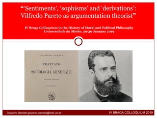 “‘Sentiments’, ‘sophisms’ and ‘derivations’:
Vilfredo Pareto as argumentation theorist”
IV Braga Colloquium in the History of Moral and Political Philosophy
Universidade do Minho, 29-30 January 2019
IV BRAGA COLLOQUIUM 2019Giovanni Damele giovanni.damele@fcsh.unl.pt
 