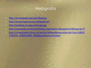 Webgrafia

•   http://pt.wikipedia.org/wiki/Barroco
•   http://www.braga-barroca.blogspot.pt/
•   http://jackblog.no.sapo.pt/braga.jpg
•   http://www.bpb.uminho.pt/Default.aspx?tabid=4&pageid=43&lang=pt-PT
•   http://cmapspublic3.ihmc.us/servlet/SBReadResourceServlet?rid=118010
    7784359_1000524843_3046&partName=htmltext
 