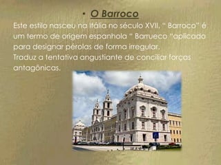 • O Barroco
Este estilo nasceu na Itália no século XVII. “ Barroco” é
um termo de origem espanhola “ Barrueco “aplicado
para designar pérolas de forma irregular.
Traduz a tentativa angustiante de conciliar forças
antagônicas.
 