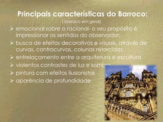 Principais características do Barroco:
                   ( barroco em geral)
 emocional sobre o racional- o seu propósito é
  impressionar os sentidos do observador;
 busca de efeitos decorativos e visuais, através de
  curvas, contracurvas, colunas retorcidas;
 entrelaçamento entre a arquitetura e escultura
 violentos contrastes de luz e sombra
 pintura com efeitos ilusionistas
 aparência de profundidade
 