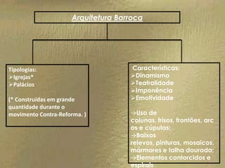 Arquitetura Barroca




Tipologias:                         Características:
Igrejas*                           Dinamismo
Palácios                           Teatralidade
                                    Imponência
(* Construídas em grande            Emotividade
quantidade durante o
movimento Contra-Reforma. )         →Uso de
                                    colunas, frisos, frontões, arc
                                    os e cúpulas;
                                    →Baixos
                                    relevos, pinturas, mosaicos,
                                    mármores e talha dourada;
                                    →Elementos contorcidos e
                                    espirais
 