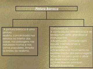 Pintura Barroca




 A pintura barroca é uma              Características :
pintura                               composição aritmética que se
realista, concentrada nos            revela num estilo grandioso e
retratos no interior das             monumental;
casas, nas paisagens nas             Acentuado contraste claro
naturezas mortas e nas               escuro, intensificando a
cenas populares .Amplia              profundidade;
os limites do realismo.              Dramatismo e movimento na
                                     representação das personagens;
                                     Uso da luz para guiar o olhar
                                     do observador para o
                                     acontecimento principal ;
                                     Efeitos ilusionistas
 