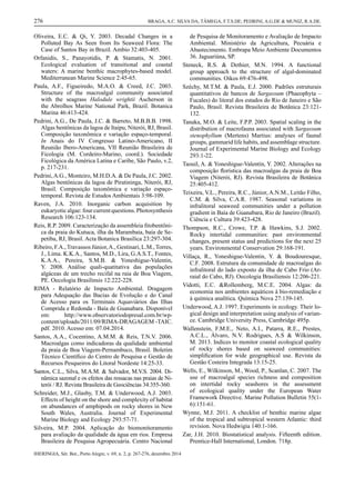 IHERINGIA, Sér. Bot., Porto Alegre, v. 69, n. 2, p. 267-276, dezembro 2014
276 BRAGA, A.C. SILVA DA; TÂMEGA, F.T.S.DE; PEDRINI, A.G.DE & MUNIZ, R.A.DE.
Oliveira, E.C. & Qi, Y. 2003. Decadal Changes in a
Polluted Bay As Seen from Its Seaweed Flora: The
Case of Santos Bay in Brazil. Ambio 32:403-405.
Orfanidis, S., Panayotidis, P. & Stamatis, N. 2001.
Ecological evaluation of transitional and coastal
waters: A marine benthic macrophytes-based model.
Mediterranean Marine Science 2:45-65.
Paula, A.F., Figueiredo, M.A.O. & Creed, J.C. 2003.
Structure of the macroalgal community associated
with the seagrass Halodule wrightii Ascherson in
the Abrolhos Marine National Park, Brazil. Botanica
Marina 46:413-424.
Pedrini, A.G., De Paula, J.C. & Barreto, M.B.B.B. 1998.
Algas bentônicas da lagoa de Itaipu, Niterói, RJ, Brasil.
Composição taxonômica e variação espaço-temporal.
In Anais do IV Congresso Latino-Americano, II
Reunião Ibero-Americana, VII Reunião Brasileira de
Ficologia (M. Cordeiro-Marino, coord.). Sociedade
Ficológica da América Latina e Caribe, São Paulo, v.2,
p. 217-231.
Pedrini,A.G., Monteiro, M.H.D.A. & De Paula, J.C. 2002.
Algas bentônicas da lagoa de Piratininga, Niterói, RJ,
Brasil. Composição taxonômica e variação espaço-
temporal. Revista de Estudos Ambientais 3:98-109.
Raven, J.A. 2010. Inorganic carbon acquisition by
eukaryotic algae: four current questions. Photosynthesis
Research 106:123-134.
Reis, R.P. 2009. Caracterização da assembleia ﬁtobentôni-
ca da praia do Kutuca, ilha da Marambaia, baía de Se-
petiba, RJ, Brasil. Acta Botanica Brasilica 23:297-304.
Ribeiro, F.A.,Travassos Júnior,A., Gestinari, L.M.,Torres,
J., Lima. K.K.A., Santos, M.D., Lira, G.A.S.T., Fontes,
K.A.A., Pereira, S.M.B. & Yoneshigue-Valentin,
Y. 2008. Análise quali-quatitativa das populações
algáceas de um trecho recifal na raia de Boa Viagem,
PE. Oecologia Brasilinsis 12:222-228.
RIMA - Relatório de Impacto Ambiental. Dragagem
para Adequação das Bacias de Evolução e do Canal
de Acesso para os Terminais Aquaviários das Ilhas
Comprida e Redonda - Baía de Guanabara. Disponível
em: http://www.observatoriodopresal.com.br/wp-
content/uploads/2011/09/RIMA-DRAGAGEM -TAIC.
pdf. 2010. Acesso em: 07.04.2014.
Santos, A.A., Cocentino, A.M.M. & Reis, T.N.V. 2006.
Macroalgas como indicadoras da qualidade ambiental
da praia de Boa Viagem-Pernambuco, Brasil. Boletim
Técnico Cientíﬁco do Centro de Pesquisa e Gestão de
Recursos Pesqueiros do Litoral Nordeste 14:25-33.
Santos, C.L., Silva, M.A.M. & Salvador, M.V.S. 2004. Di-
nâmica sazonal e os efeitos das ressacas nas praias de Ni-
terói / RJ. Revista Brasileira de Geociências 34:355-360.
Schreider, M.J., Glasby, T.M. & Underwood, A.J. 2003.
Effects of height on the shore and complexity of habitat
on abundances of amphipods on rocky shores in New
South Wales, Australia. Journal of Experimental
Marine Biology and Ecology 293:57-71.
Silveira, M.P. 2004. Aplicação do biomonitoramento
para avaliação da qualidade da água em rios. Empresa
Brasileira de Pesquisa Agropecuária. Centro Nacional
de Pesquisa de Monitoramento e Avaliação de Impacto
Ambiental. Ministério da Agricultura, Pecuária e
Abastecimento. Embrapa Meio Ambiente Documentos
36. Jaguariúna, SP.
Steneck, R.S. & Dethier, M.N. 1994. A functional
group approach to the structure of algal-dominated
communities. Oikos 69:476-498.
Széchy, M.T.M. & Paula, E.J. 2000. Padrões estruturais
quantitativos de bancos de Sargassum (Phaeophyta –
Fucales) do litoral dos estados do Rio de Janeiro e São
Paulo, Brasil. Revista Brasileira de Botânica 23:121-
132.
Tanaka, M.O. & Leite, F.P.P. 2003. Spatial scaling in the
distribution of macrofauna associated with Sargassum
stenophyllum (Mertens) Martius: analyses of faunal
groups, gammarid life habits, and assemblage structure.
Journal of Experimental Marine Biology and Ecology
293:1-22.
Taouil, A. & Yoneshigue-Valentin, Y. 2002. Alterações na
composição ﬂorística das macroalgas da praia de Boa
Viagem (Niterói, RJ). Revista Brasileira de Botânica
25:405-412.
Teixeira, V.L., Pereira, R.C., Júnior, A.N.M., Leitão Filho,
C.M. & Silva, C.A.R. 1987. Seasonal variations in
infralitoral seaweed communities under a pollution
gradient in Baía de Guanabara, Rio de Janeiro (Brazil).
Ciência e Cultura 39:423-428.
Thompson, R.C., Crowe, T.P. & Hawkins, S.J. 2002.
Rocky intertidal communities: past environmental
changes, present status and predictions for the next 25
years. Environmental Conservation 29:168-191.
Villaça, R., Yoneshigue-Valentin, Y. & Boudouresque,
C.F. 2008. Estrutura da comunidade de macroalgas do
infralitoral do lado exposto da ilha de Cabo Frio (Ar-
raial do Cabo, RJ). Oecologia Brasiliensis 12:206-221.
Vidotti, E.C. &Rollemberg, M.C.E. 2004. Algas: da
economia nos ambientes aquáticos à bio-remediação e
à química analítica. Química Nova 27:139-145.
Underwood, A.J. 1997. Experiments in ecology. Their lo-
gical design and interpretation using analysis of varian-
ce. Cambridge University Press, Cambridge 495p.
Wallenstein, F.M.E., Neto, A.I., Patarra, R.E., Prestes,
A.C.L., Álvaro, N.V. Rodrigues, A.S & Wilkinson,
M. 2013. Indices to monitor coastal ecological quality
of rocky shores based on seaweed communities:
simpliﬁcation for wide geographical use. Revista da
Gestão Costeira Integrada 13:15-25.
Wells, E., Wilkinson, M., Wood, P., Scanlan, C. 2007. The
use of macroalgal species richness and composition
on intertidal rocky seashores in the assessment
of ecological quality under the European Water
Framework Directive. Marine Pollution Bulletin 55(1-
6):151-61.
Wynne, M.J. 2011. A checklist of benthic marine algae
of the tropical and subtropical western Atlantic: third
revision. Nova Hedwigia 140:1-166.
Zar, J.H. 2010. Biostatistical analysis. Fifteenth edition.
Prentice-Hall International, London. 718p.
4 artigo praia itaipu.indd 10 17/12/2014 09:39:59
 