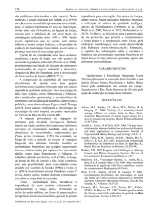 IHERINGIA, Sér. Bot., Porto Alegre, v. 69, n. 2, p. 267-276, dezembro 2014
274 BRAGA, A.C. SILVA DA; TÂMEGA, F.T.S.DE; PEDRINI, A.G.DE & MUNIZ, R.A.DE.
dos problemas relacionados a este impacto. Neste
contexto, o estudo realizado por Pedrini et al (1998)
corrobora com o resultado apresentado neste estudo,
pois, os autores registraram 65 taxa de macroalgas,
dentre estas oito Ochrophyta, na laguna de Itaipu,
mesmo com a inﬂuência de rios neste local, em
amostragens realizadas entre 1990 e 1991. Sendo
assim, esperava-se que no costão, com menor
inﬂuência destes corpos hídricos, a diversidade de
espécies de macroalgas fosse maior, assim como a
presença marcante de macroalgas pardas.
Apesar de ser considerada uma praia oceânica,
atualmente a praia de Itaipu tem sido cenário de
constante degradação ambiental (Marins et al. 2004),
principalmente em função do descarte de sedimentos
contaminados de origem industrial e doméstica,
dragados da Baía de Guanabara, para a revitalização
do Porto do Rio de Janeiro (RIMA 2010).
A composição da assembleia de macroalgas,
classiﬁcadas de acordo com seus grupos
morfofuncionais também fornecem mais um indício
da perda de qualidade ambiental. Pois, macroalgas de
talos mais simples, como: ﬁlamentosas e foliáceas,
são consideradas oportunistas, e características de
ambientes com incidência de distúrbios, dentre estes a
poluição, como observado por Figueiredo & Tâmega
(2007). Estes autores veriﬁcaram a proliferação de
macroalgas de talos simples, em praias impactadas
no entorno da Baía da Ilha Grande (RJ).
O impacto proveniente de raspagem do
substrato, pela atividade marisqueira, bastante
intensa na região, também deve apresentar inﬂuência
marcante na comunidade estudada, visto que a
abundância de invertebrados, representados por
Perna perna (Linnaeus, 1758) foi constante, ao
longo de todo o período de estudo. A raspagem
frequente dos substrato marinho mantém as
comunidades bentônicas em estágios sucessionais
iniciais, caracterizados por espécies de crescimento
rápido, como algas ﬁlamentosas e foliáceas. O
trabalho realizado por Széchy et al. (2000), ao longo
do litoral do Rio de Janeiro e São Paulo corrobora
com esta possibilidade, pois, concordando como
descrito por Lambert & Steinke (1986) e Evans et
al. (1993), invertebrados sésseis ﬁltradores, como P.
perna, dentre outros, tendem dominar comunidades
marinhas na etapa ﬁnal de sucessão.
Como consideração ﬁnal, ressalta-se a
importância de mais estudos relacionados ao
monitoramento a longo prazo, permitindo as
ações do poder público, em favor da preservação e
recuperaçãodosrecursosmarinhos,quesãodegrande
importância para esta região. Em países da Europa,
dentre outros, foram realizados trabalhos propondo
a utilização de índices de qualidade ecológica,
através de bioindicadores (Orfanidis et al. 2001,
Weels et al. 2007, Neto et al. 2012, Wallenstein et al.
2013). No Brasil, as iniciativas para a padronização
de um protocolo, que permita o monitoramento
a longo prazo e a comparação entre locais, pela
uniﬁcação metodológica, vem sendo desenvolvida
pela Rebentos (www.rebentos.org.br). Entretanto,
o registro das informações sobre a estrutura e
dinâmica das comunidades marinhas bentônicas no
litoral brasileiro não podem ser ignoradas, apesar das
diferenças metodológicas.
AGRADECIMENTOS
Agradecemos a Faculdades Integradas Maria
Thereza pelo apoio na execução deste trabalho e aos
alunos Juliana Soares Nascimento e Rafael Divan
Giusti pela colaboração nas coletas em campo.
Agradecemos a Dra. Paula Spotorno de Oliveira pela
ajuda da confecção do mapa deste trabalho.
REFERÊNCIAS
Adams, M.S., Stauber, J.L., Binet, M.B., Molloy, R. &
Gregory, D. 2008. Toxicity of a secondary-treated
sewage efﬂuent to marine biota in Bass Strait,
Australia: Development of action trigger values for a
toxicity monitoring program. Marine Pollution Bulletin
57:587-598.
Airoldi, L., Balata, D. & Beck, M.W. 2008. The gray zone:
relationships between habitat loss and marine diversity
and their applications in conservation. Journal of
Experimental Marine Biology and Ecology 366:8-15.
Amado Filho, G.M., Barreto, M.B.B., Marins, B.B.V.,
Felix, C. & Reis, R.P. 2003. Estrutura da comunidade
ﬁtobentônica do infralitoral da Baía de Sepetiba, RJ,
Brasil. Revista Brasileira de Botânica 26:329-342.
Barbier, E.B. 2012.Progress and Challenges in Valuing
Coastal and Marine Ecosystem Services. Review of
Environmental Economics and Policy 6:1-19.
Brasileiro, P.S., Yoneshigue-Valentin, Y., Bahia, R.G.,
Reis, R.P. & Amado-Filho, G.M. 2009. Algas marinhas
bentônicas da região de Cabo Frio e arredores: síntese
do conhecimento. Rodriguésia 60:39-66.
Brito, L.V.R., Széchy, M.T.M. & Cassano, V. 2002.
Levantamento taxonômico das macroalgas da zona
das marés de costões rochosos adjacentes ao terminal
marítimo Almirante Maximiano Fonseca, Baía da Ilha
Grande, RJ. Atlântica 24:17-26.
Carneiro, M.E., Marques, A.N., Pereira, R.C., Cabral,
M.M.O. & Teixeira, V.L. 1987. Estudos populacionais
de Ulva fasciata Delile, indicadora de poluição na Baía
de Guanabara. Nerítica 2:201-212.
4 artigo praia itaipu.indd 8 17/12/2014 09:39:59
 