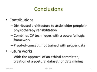 Conclusions
• Contributions
– Distributed architecture to assist elder people in
physiotherapy rehabilitation
– Combines CV techniques with a powerful logic
framework
– Proof-of-concept, not trained with proper data
• Future works
– With the approval of an ethical committee,
creation of a postural dataset for data mining
2 July 2014 IIBM 2014 12
 