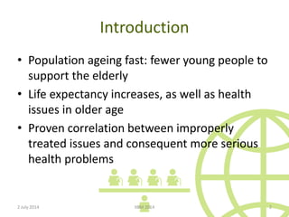 Introduction
• Population ageing fast: fewer young people to
support the elderly
• Life expectancy increases, as well as health
issues in older age
• Proven correlation between improperly
treated issues and consequent more serious
health problems
2 July 2014 IIBM 2014 2
 