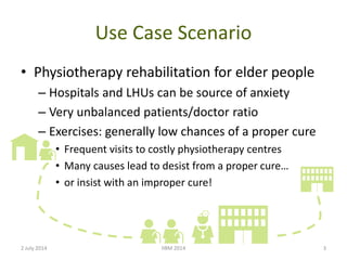 Use Case Scenario
• Physiotherapy rehabilitation for elder people
– Hospitals and LHUs can be source of anxiety
– Very unbalanced patients/doctor ratio
– Exercises: generally low chances of a proper cure
• Frequent visits to costly physiotherapy centres
• Many causes lead to desist from a proper cure…
• or insist with an improper cure!
2 July 2014 IIBM 2014 3
 