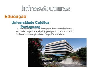 A Universidade Católica Portuguesa é um estabelecimento
de ensino superior (privado) português , com sede em
Lisboa e centros regionais em Braga, Porto e Viseu.
 