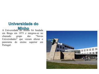 A Universidade do Minho foi fundada
em Braga em 1973 e integrou-se no
chamado grupo das "Novas
Universidades" que vieram alterar o
panorama do ensino superior em
Portugal.
 